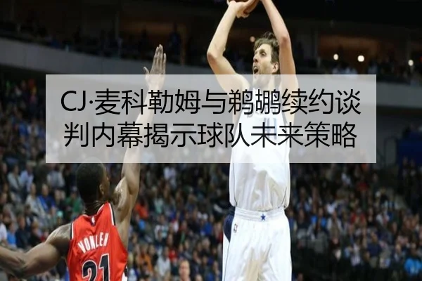 CJ·麦科勒姆与鹈鹕续约谈判内幕揭示球队未来策略