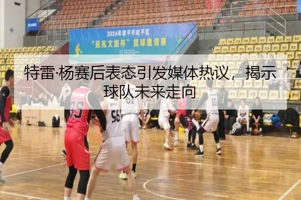 特雷·杨赛后表态引发媒体热议，揭示球队未来走向